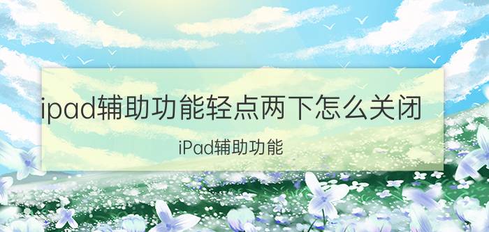 ipad辅助功能轻点两下怎么关闭 iPad辅助功能